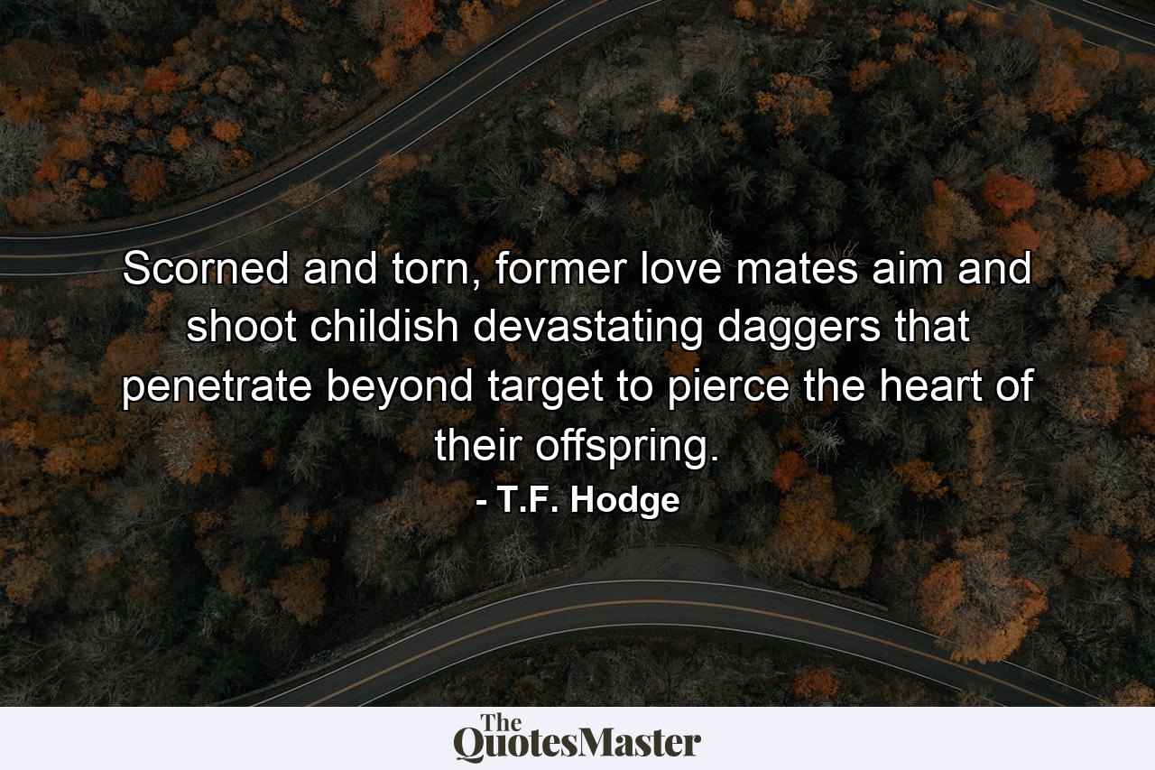 Scorned and torn, former love mates aim and shoot childish devastating daggers that penetrate beyond target to pierce the heart of their offspring. - Quote by T.F. Hodge