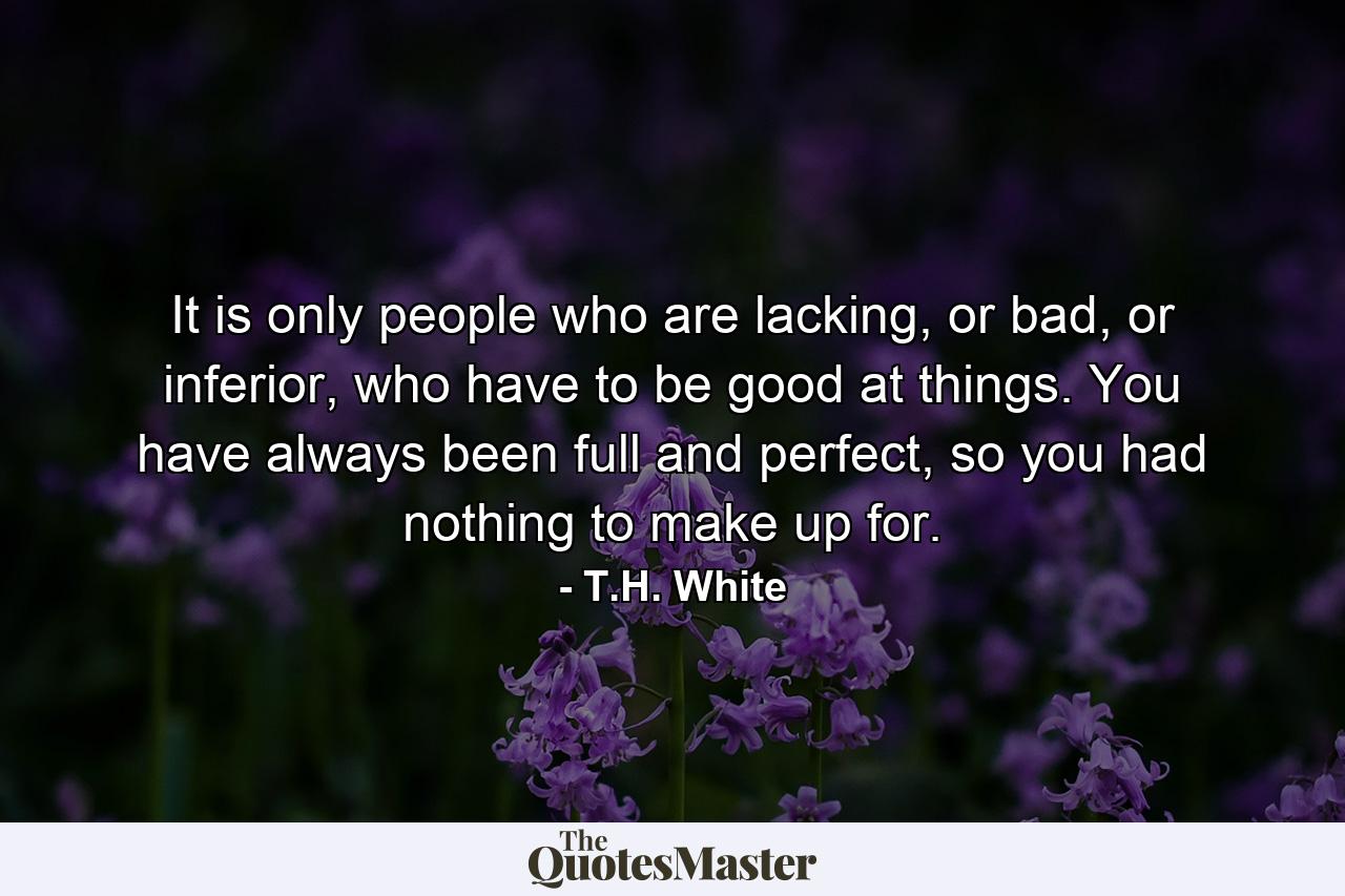 It is only people who are lacking, or bad, or inferior, who have to be good at things. You have always been full and perfect, so you had nothing to make up for. - Quote by T.H. White