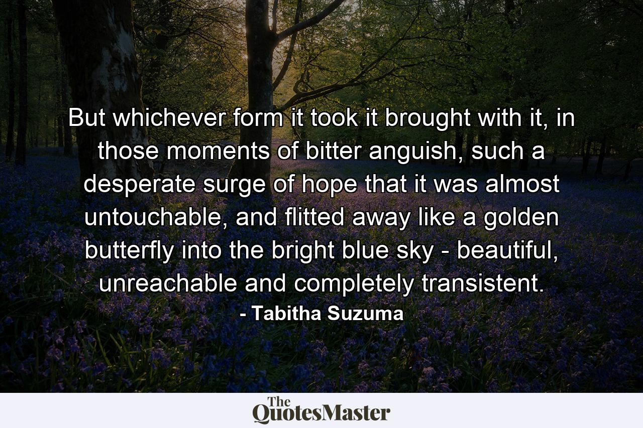 But whichever form it took it brought with it, in those moments of bitter anguish, such a desperate surge of hope that it was almost untouchable, and flitted away like a golden butterfly into the bright blue sky - beautiful, unreachable and completely transistent. - Quote by Tabitha Suzuma