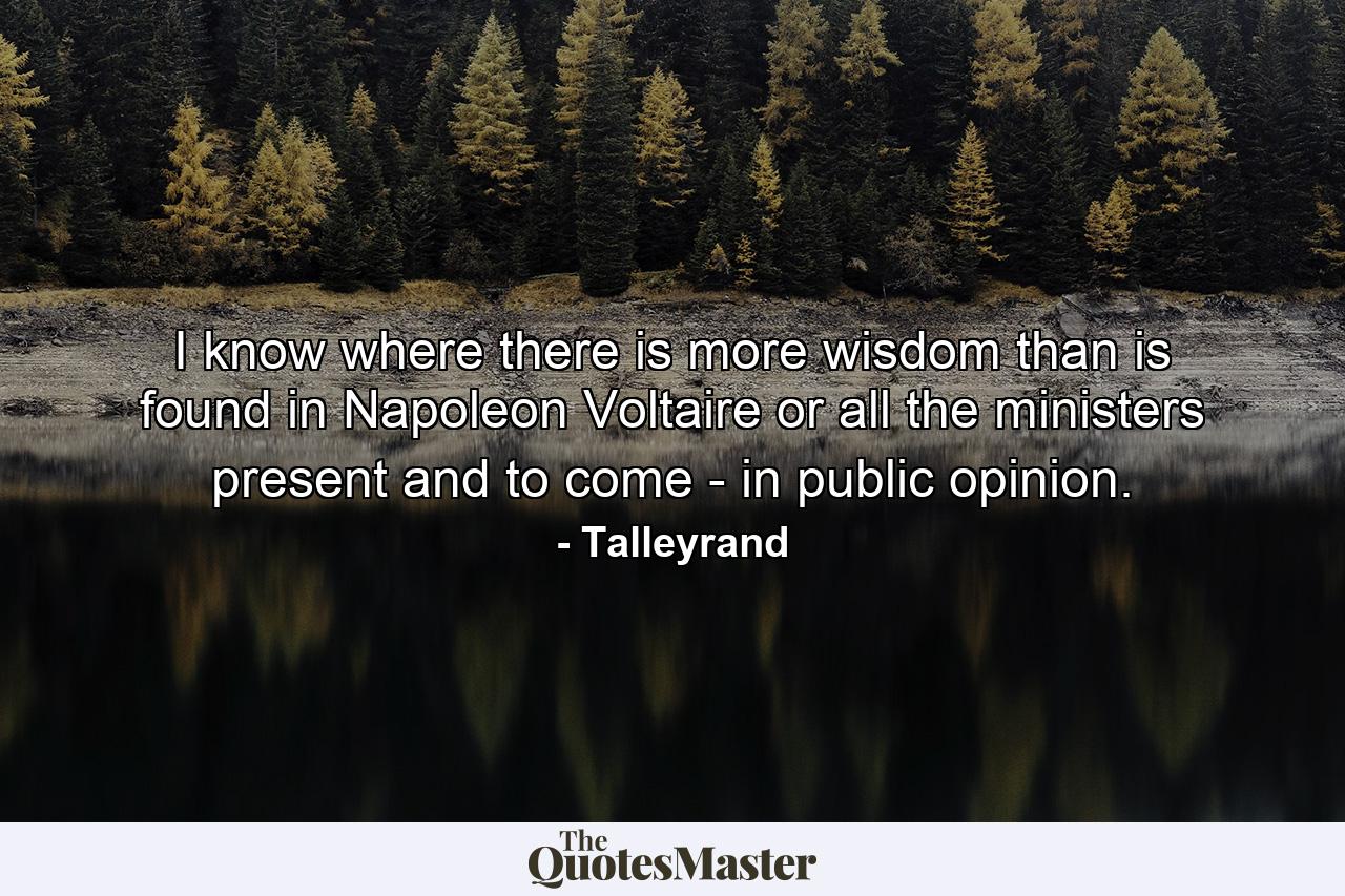 I know where there is more wisdom than is found in Napoleon  Voltaire  or all the ministers present and to come - in public opinion. - Quote by Talleyrand