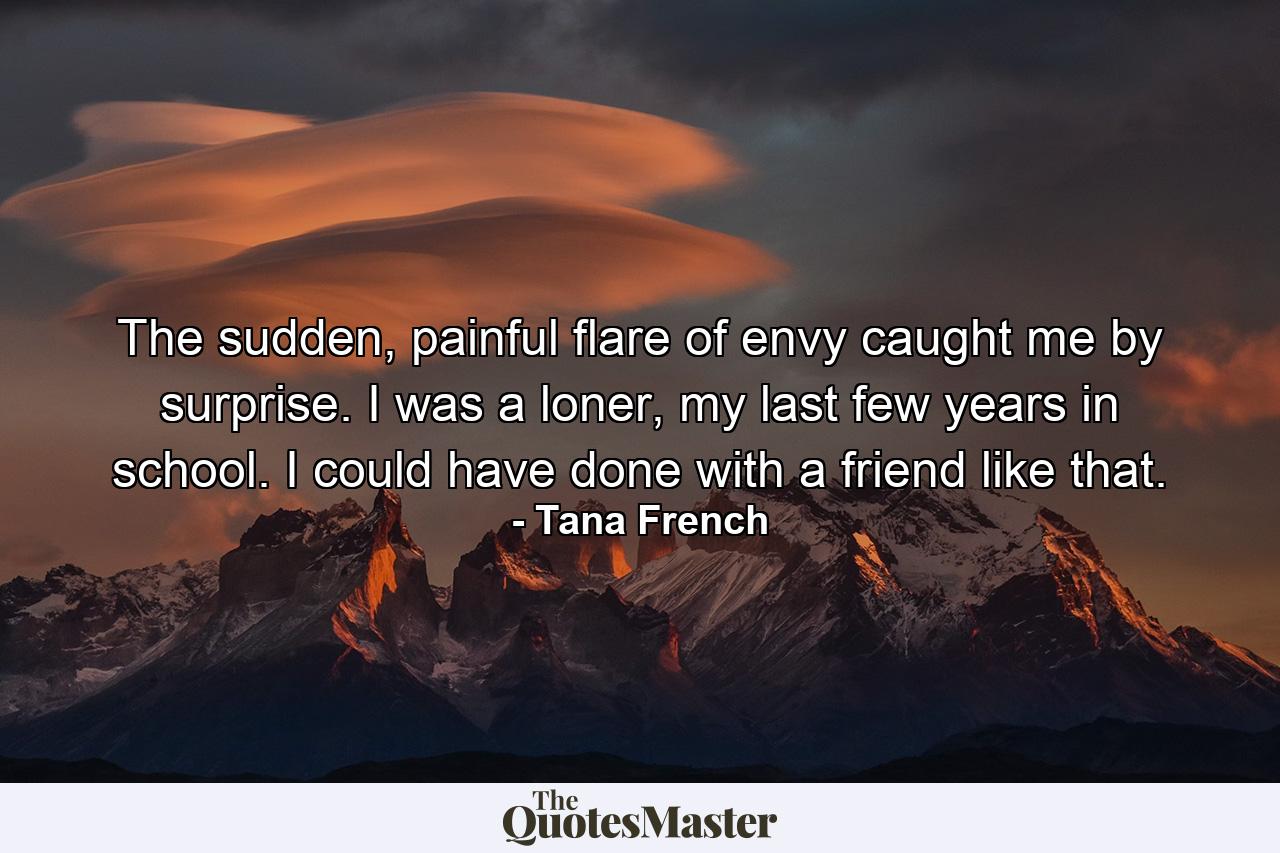 The sudden, painful flare of envy caught me by surprise. I was a loner, my last few years in school. I could have done with a friend like that. - Quote by Tana French