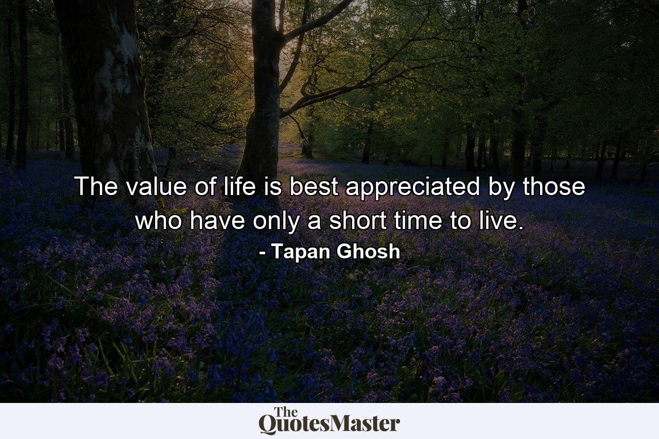 The value of life is best appreciated by those who have only a short time to live. - Quote by Tapan Ghosh