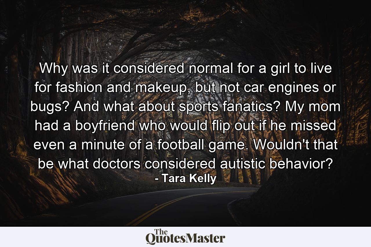 Why was it considered normal for a girl to live for fashion and makeup, but not car engines or bugs? And what about sports fanatics? My mom had a boyfriend who would flip out if he missed even a minute of a football game. Wouldn't that be what doctors considered autistic behavior? - Quote by Tara Kelly