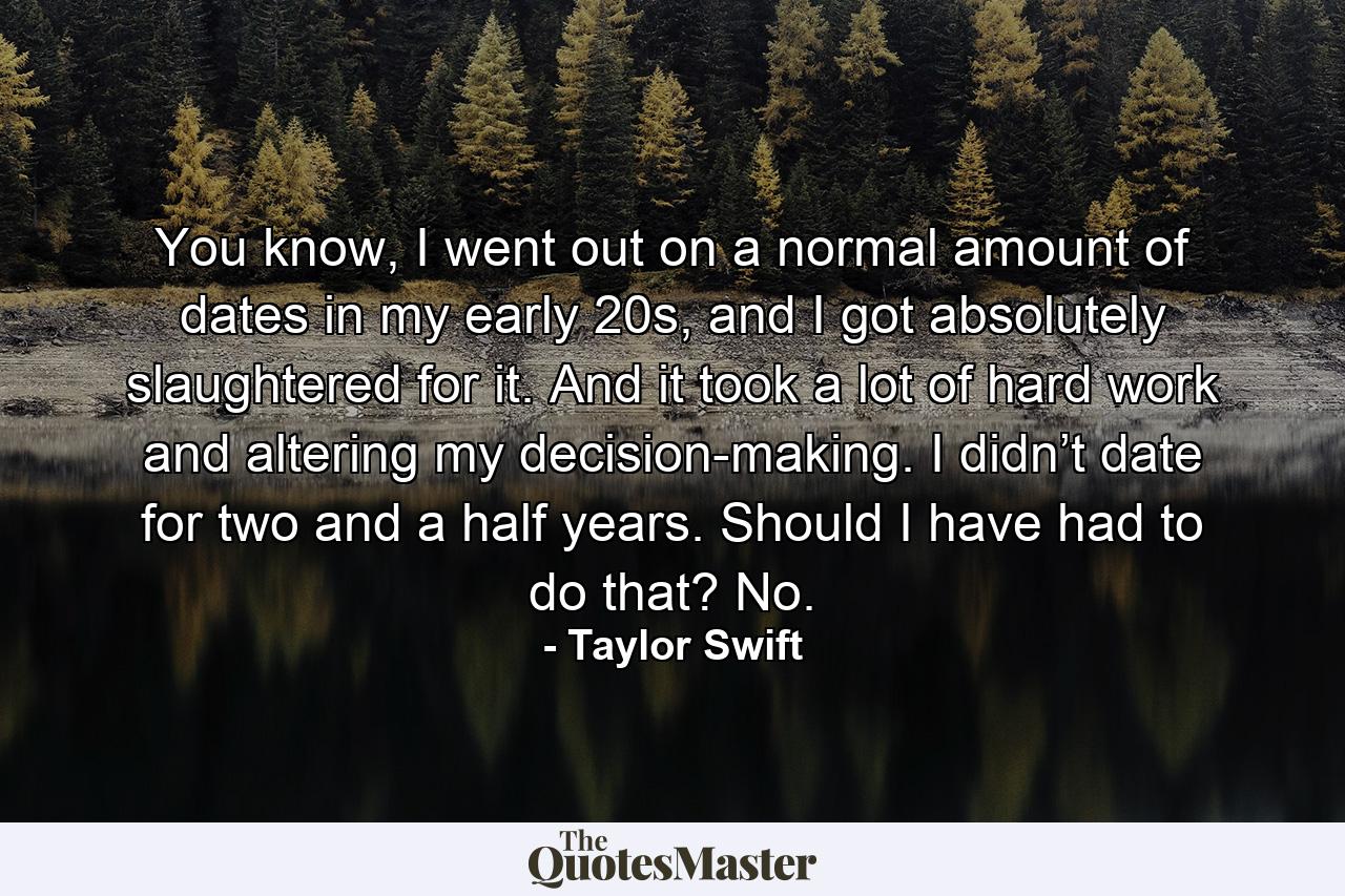 You know, I went out on a normal amount of dates in my early 20s, and I got absolutely slaughtered for it. And it took a lot of hard work and altering my decision-making. I didn’t date for two and a half years. Should I have had to do that? No. - Quote by Taylor Swift