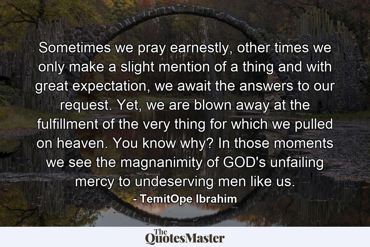 Sometimes we pray earnestly, other times we only make a slight mention of a thing and with great expectation, we await the answers to our request. Yet, we are blown away at the fulfillment of the very thing for which we pulled on heaven. You know why? In those moments we see the magnanimity of GOD's unfailing mercy to undeserving men like us. - Quote by TemitOpe Ibrahim