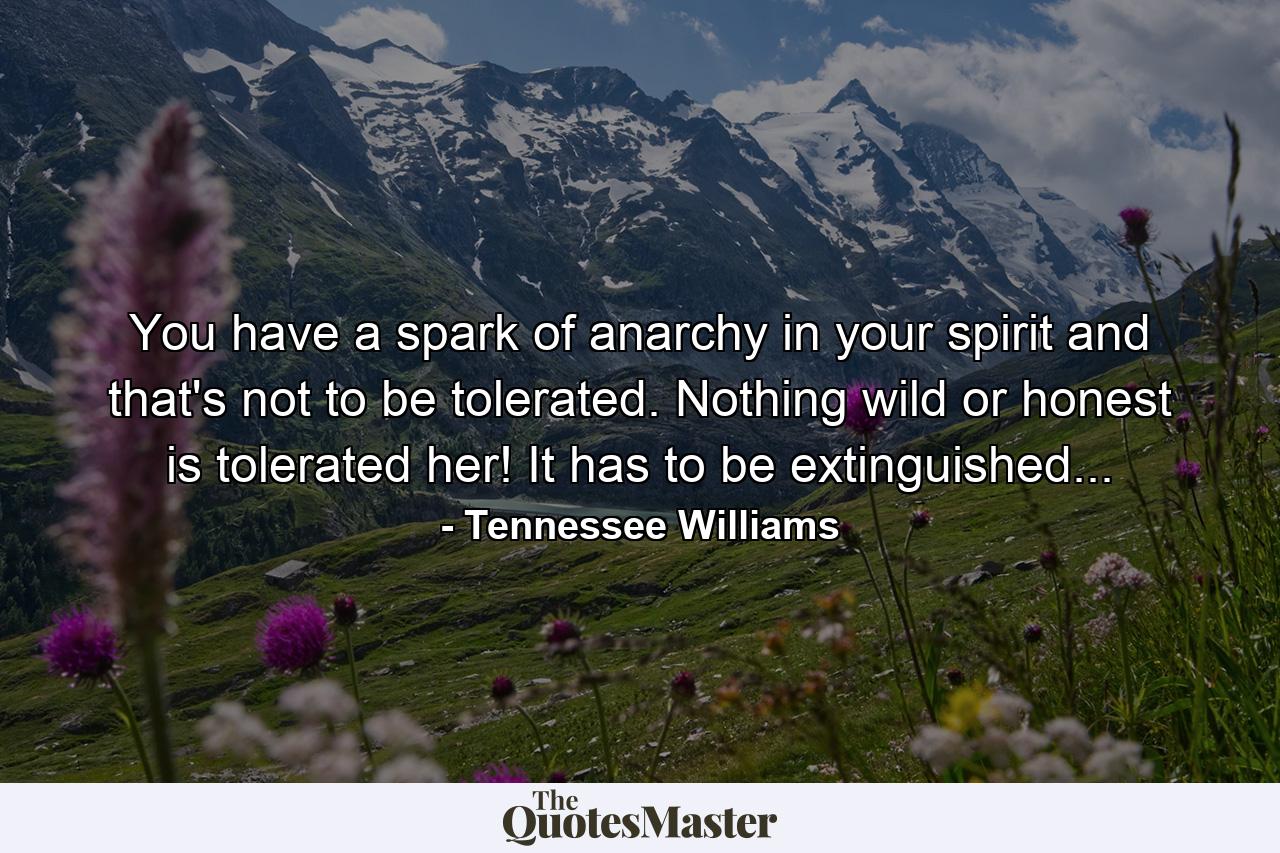 You have a spark of anarchy in your spirit and that's not to be tolerated. Nothing wild or honest is tolerated her! It has to be extinguished... - Quote by Tennessee Williams