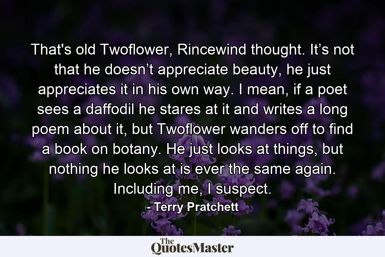 That's old Twoflower, Rincewind thought. It’s not that he doesn’t appreciate beauty, he just appreciates it in his own way. I mean, if a poet sees a daffodil he stares at it and writes a long poem about it, but Twoflower wanders off to find a book on botany. He just looks at things, but nothing he looks at is ever the same again. Including me, I suspect. - Quote by Terry Pratchett