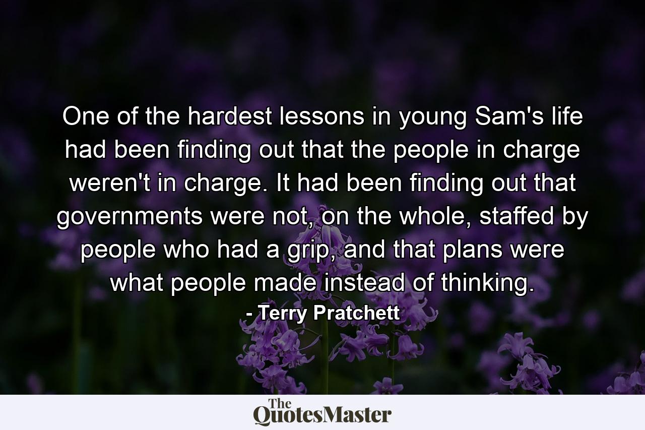 One of the hardest lessons in young Sam's life had been finding out that the people in charge weren't in charge. It had been finding out that governments were not, on the whole, staffed by people who had a grip, and that plans were what people made instead of thinking. - Quote by Terry Pratchett