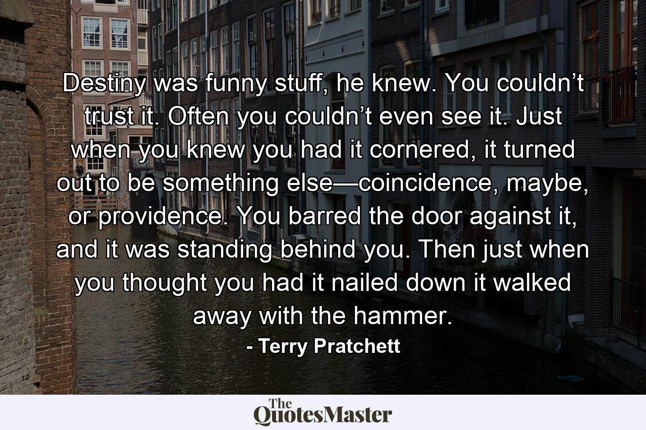 Destiny was funny stuff, he knew. You couldn’t trust it. Often you couldn’t even see it. Just when you knew you had it cornered, it turned out to be something else—coincidence, maybe, or providence. You barred the door against it, and it was standing behind you. Then just when you thought you had it nailed down it walked away with the hammer. - Quote by Terry Pratchett