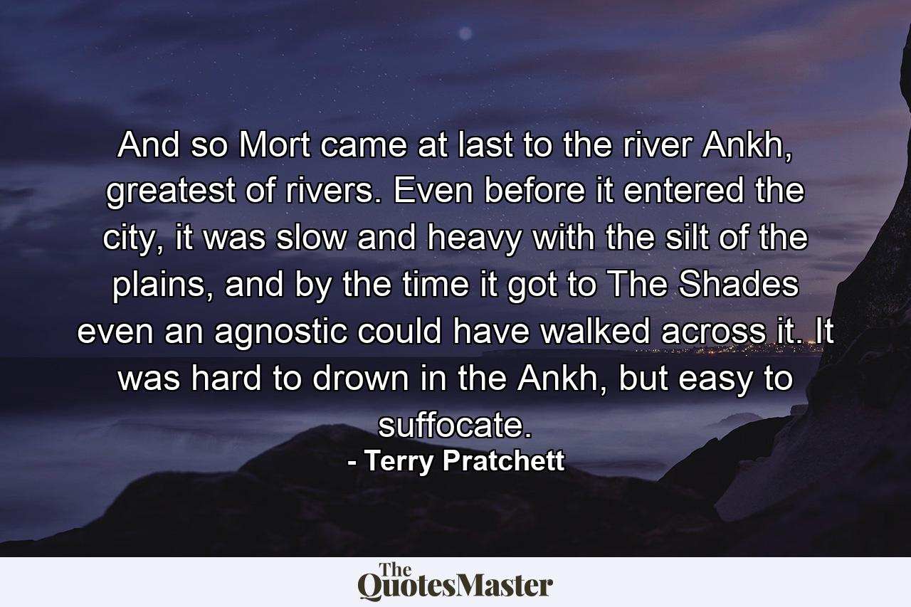 And so Mort came at last to the river Ankh, greatest of rivers. Even before it entered the city, it was slow and heavy with the silt of the plains, and by the time it got to The Shades even an agnostic could have walked across it. It was hard to drown in the Ankh, but easy to suffocate. - Quote by Terry Pratchett