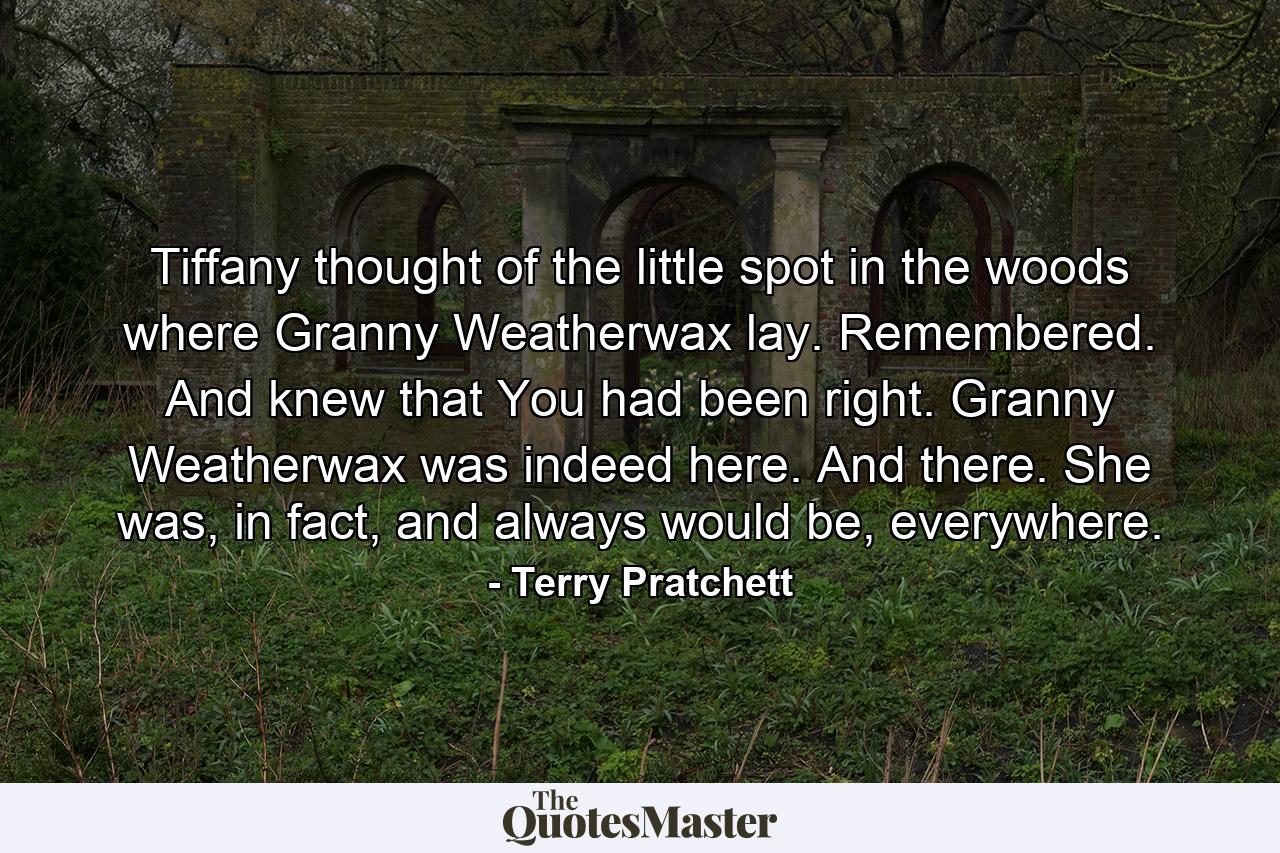 Tiffany thought of the little spot in the woods where Granny Weatherwax lay. Remembered. And knew that You had been right. Granny Weatherwax was indeed here. And there. She was, in fact, and always would be, everywhere. - Quote by Terry Pratchett