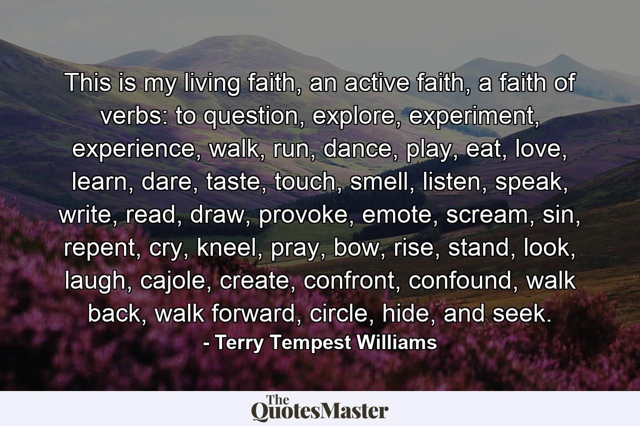 This is my living faith, an active faith, a faith of verbs: to question, explore, experiment, experience, walk, run, dance, play, eat, love, learn, dare, taste, touch, smell, listen, speak, write, read, draw, provoke, emote, scream, sin, repent, cry, kneel, pray, bow, rise, stand, look, laugh, cajole, create, confront, confound, walk back, walk forward, circle, hide, and seek. - Quote by Terry Tempest Williams