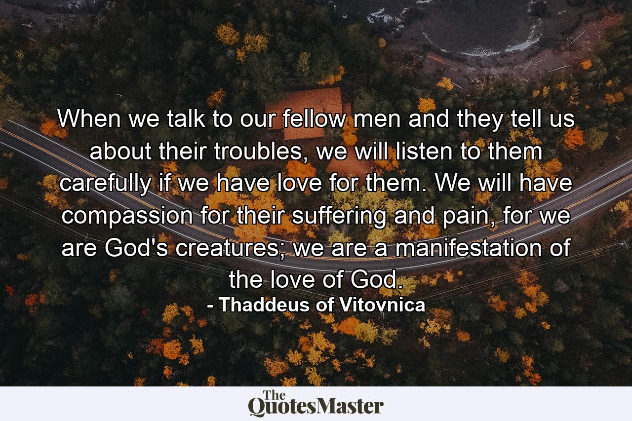 When we talk to our fellow men and they tell us about their troubles, we will listen to them carefully if we have love for them. We will have compassion for their suffering and pain, for we are God's creatures; we are a manifestation of the love of God. - Quote by Thaddeus of Vitovnica