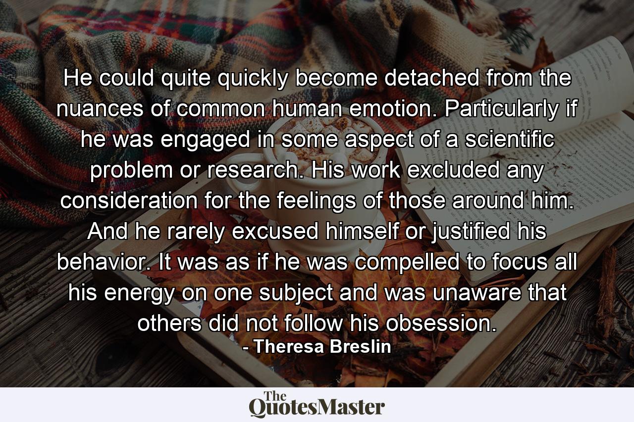 He could quite quickly become detached from the nuances of common human emotion. Particularly if he was engaged in some aspect of a scientific problem or research. His work excluded any consideration for the feelings of those around him. And he rarely excused himself or justified his behavior. It was as if he was compelled to focus all his energy on one subject and was unaware that others did not follow his obsession. - Quote by Theresa Breslin