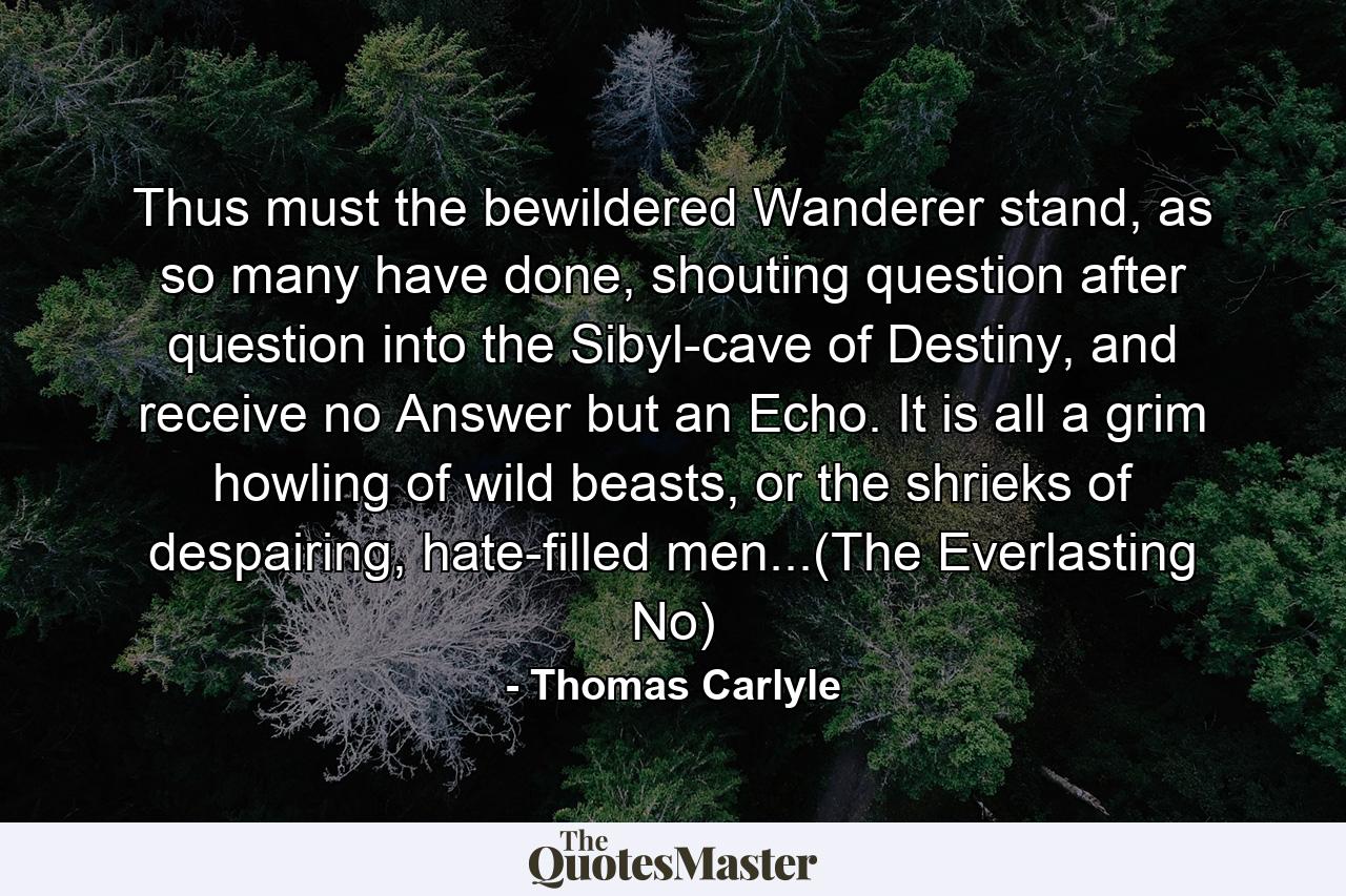 Thus must the bewildered Wanderer stand, as so many have done, shouting question after question into the Sibyl-cave of Destiny, and receive no Answer but an Echo. It is all a grim howling of wild beasts, or the shrieks of despairing, hate-filled men...(The Everlasting No) - Quote by Thomas Carlyle