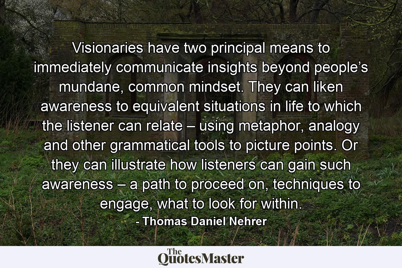 Visionaries have two principal means to immediately communicate insights beyond people’s mundane, common mindset. They can liken awareness to equivalent situations in life to which the listener can relate – using metaphor, analogy and other grammatical tools to picture points. Or they can illustrate how listeners can gain such awareness – a path to proceed on, techniques to engage, what to look for within. - Quote by Thomas Daniel Nehrer