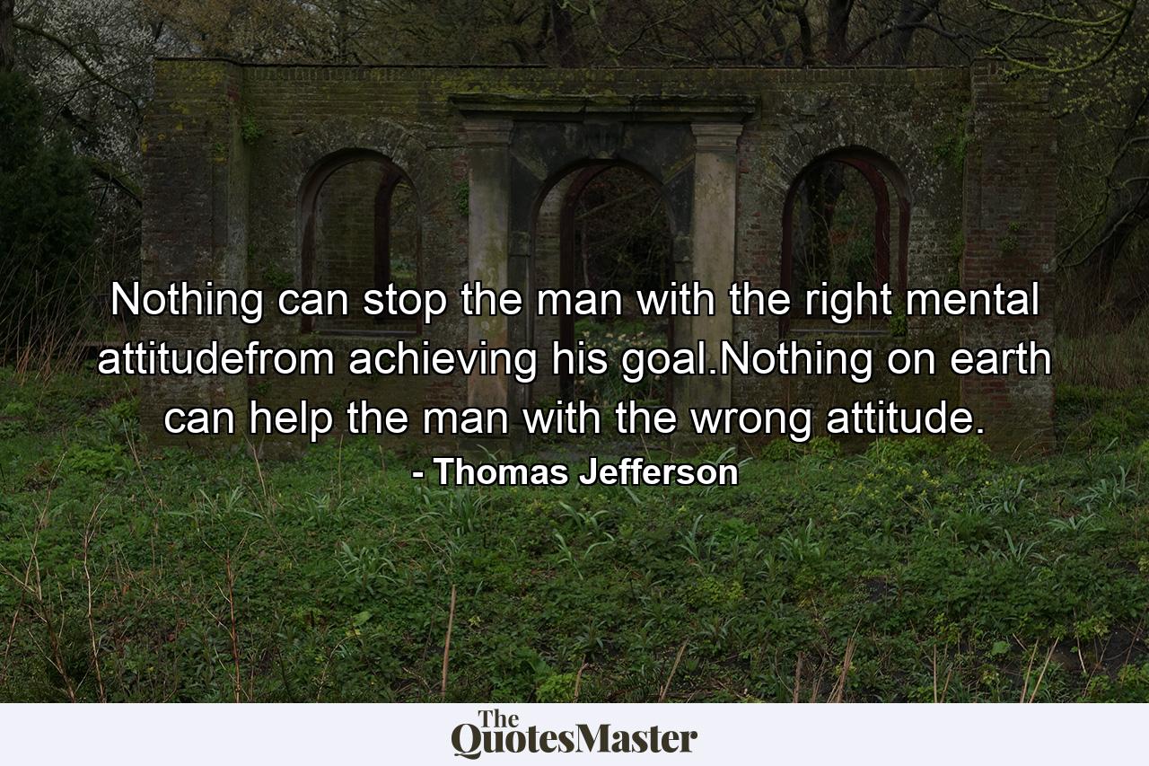 Nothing can stop the man with the right mental attitudefrom achieving his goal.Nothing on earth can help the man with the wrong attitude. - Quote by Thomas Jefferson