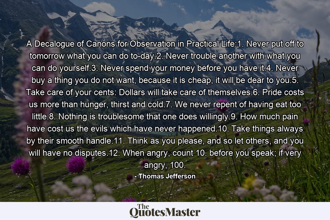 A Decalogue of Canons for Observation in Practical Life:1. Never put off to tomorrow what you can do to-day.2. Never trouble another with what you can do yourself.3. Never spend your money before you have it.4. Never buy a thing you do not want, because it is cheap, it will be dear to you.5. Take care of your cents: Dollars will take care of themselves.6. Pride costs us more than hunger, thirst and cold.7. We never repent of having eat too little.8. Nothing is troublesome that one does willingly.9. How much pain have cost us the evils which have never happened.10. Take things always by their smooth handle.11. Think as you please, and so let others, and you will have no disputes.12. When angry, count 10. before you speak; if very angry, 100. - Quote by Thomas Jefferson