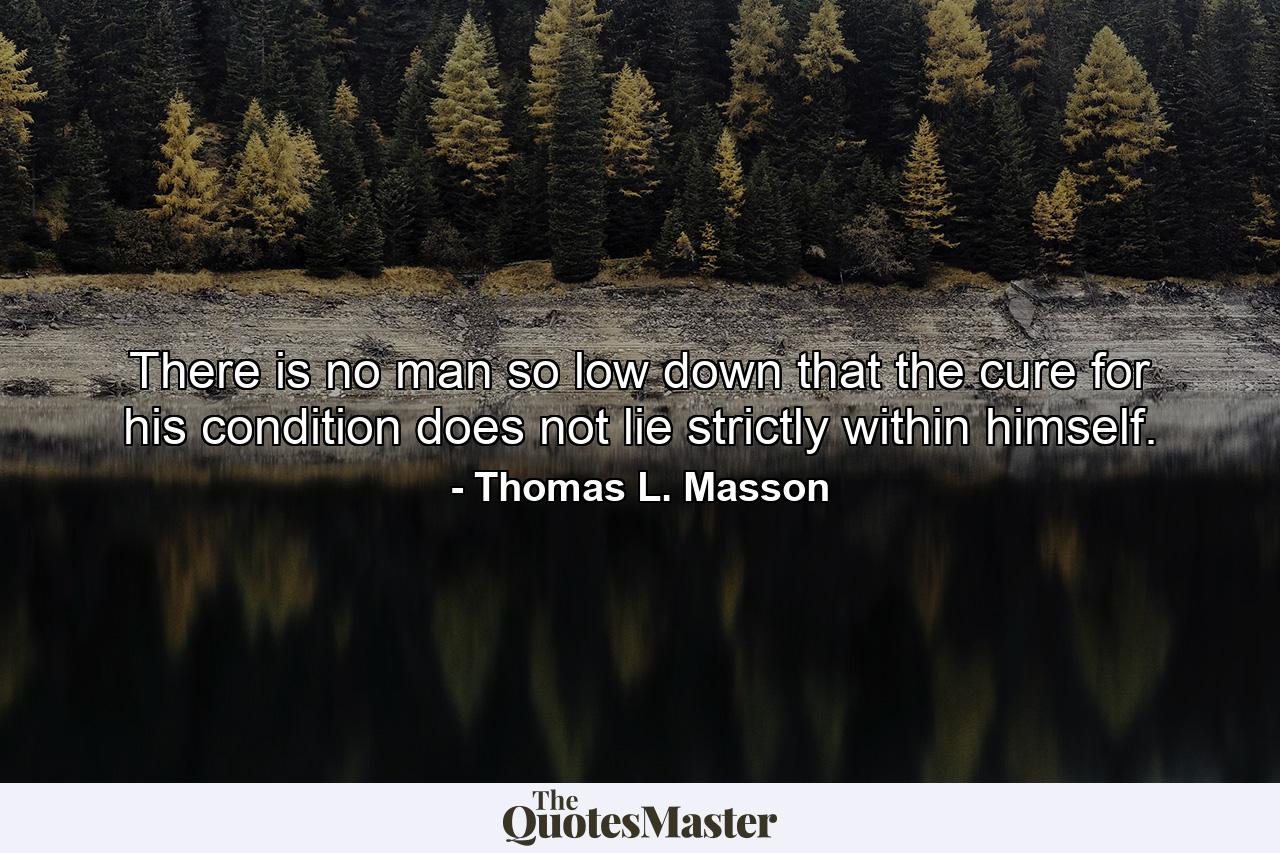 There is no man so low down that the cure for his condition does not lie strictly within himself. - Quote by Thomas L. Masson