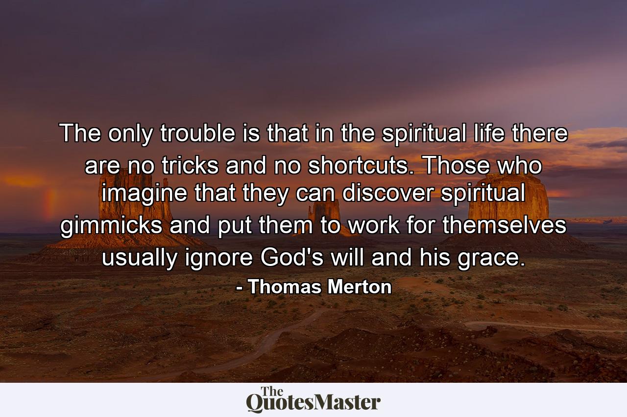 The only trouble is that in the spiritual life there are no tricks and no shortcuts. Those who imagine that they can discover spiritual gimmicks and put them to work for themselves usually ignore God's will and his grace. - Quote by Thomas Merton