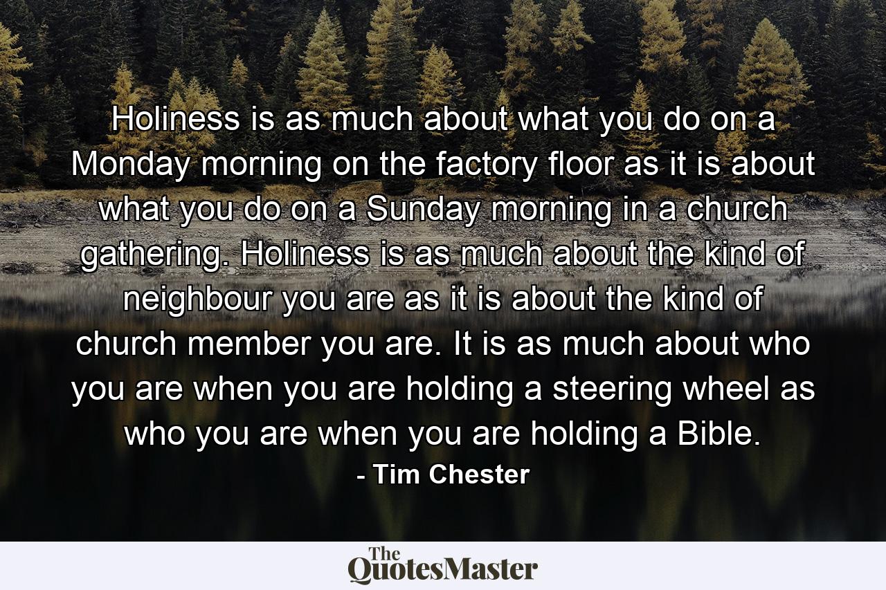 Holiness is as much about what you do on a Monday morning on the factory floor as it is about what you do on a Sunday morning in a church gathering. Holiness is as much about the kind of neighbour you are as it is about the kind of church member you are. It is as much about who you are when you are holding a steering wheel as who you are when you are holding a Bible. - Quote by Tim Chester