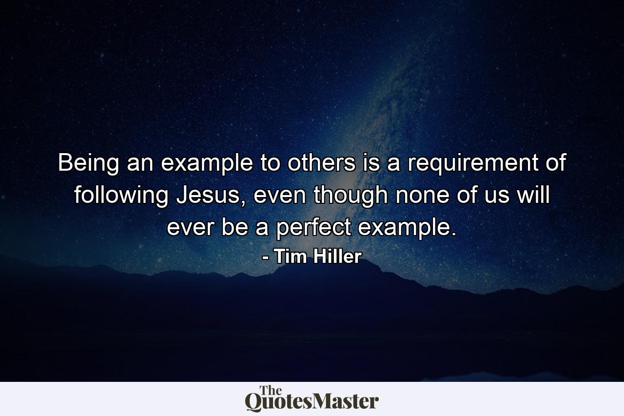 Being an example to others is a requirement of following Jesus, even though none of us will ever be a perfect example. - Quote by Tim Hiller