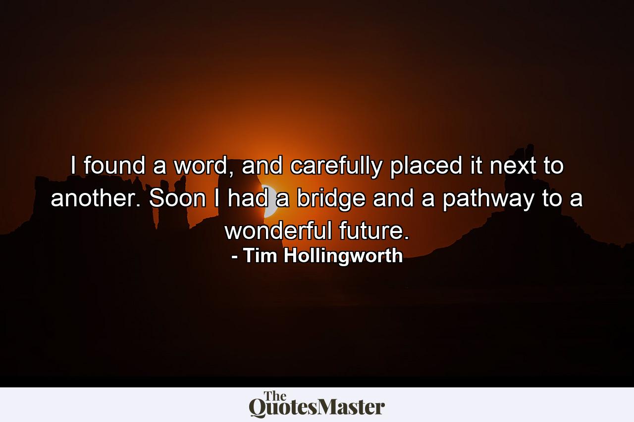 I found a word, and carefully placed it next to another. Soon I had a bridge and a pathway to a wonderful future. - Quote by Tim Hollingworth