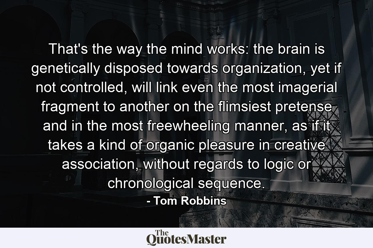 That's the way the mind works: the brain is genetically disposed towards organization, yet if not controlled, will link even the most imagerial fragment to another on the flimsiest pretense and in the most freewheeling manner, as if it takes a kind of organic pleasure in creative association, without regards to logic or chronological sequence. - Quote by Tom Robbins