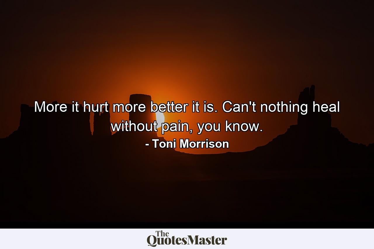 More it hurt more better it is. Can't nothing heal without pain, you know. - Quote by Toni Morrison