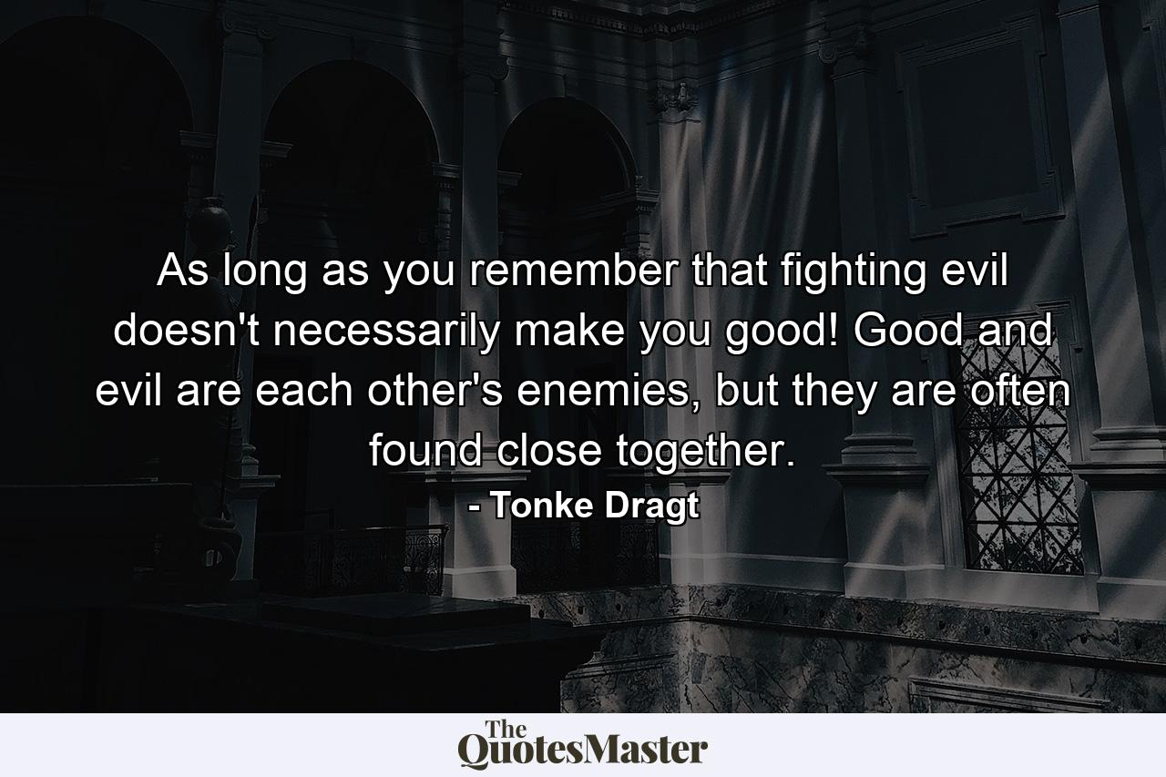 As long as you remember that fighting evil doesn't necessarily make you good! Good and evil are each other's enemies, but they are often found close together. - Quote by Tonke Dragt