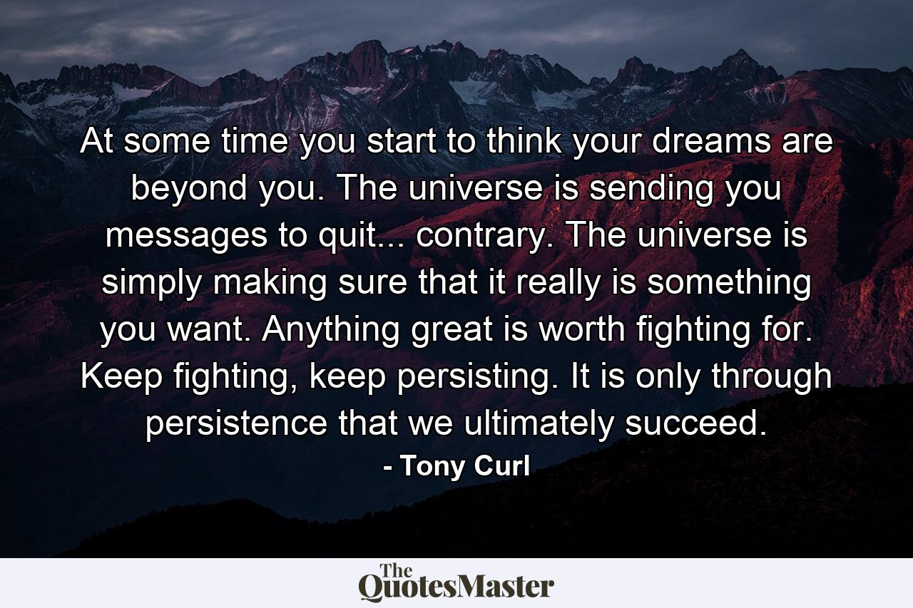 At some time you start to think your dreams are beyond you. The universe is sending you messages to quit... contrary. The universe is simply making sure that it really is something you want. Anything great is worth fighting for. Keep fighting, keep persisting. It is only through persistence that we ultimately succeed. - Quote by Tony Curl