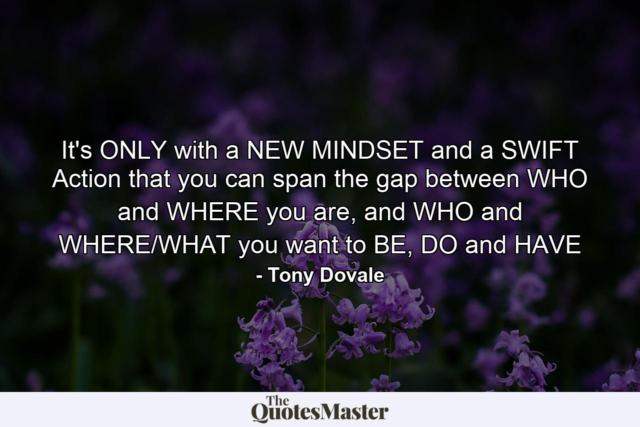 It's ONLY with a NEW MINDSET and a SWIFT Action that you can span the gap between WHO and WHERE you are, and WHO and WHERE/WHAT you want to BE, DO and HAVE - Quote by Tony Dovale