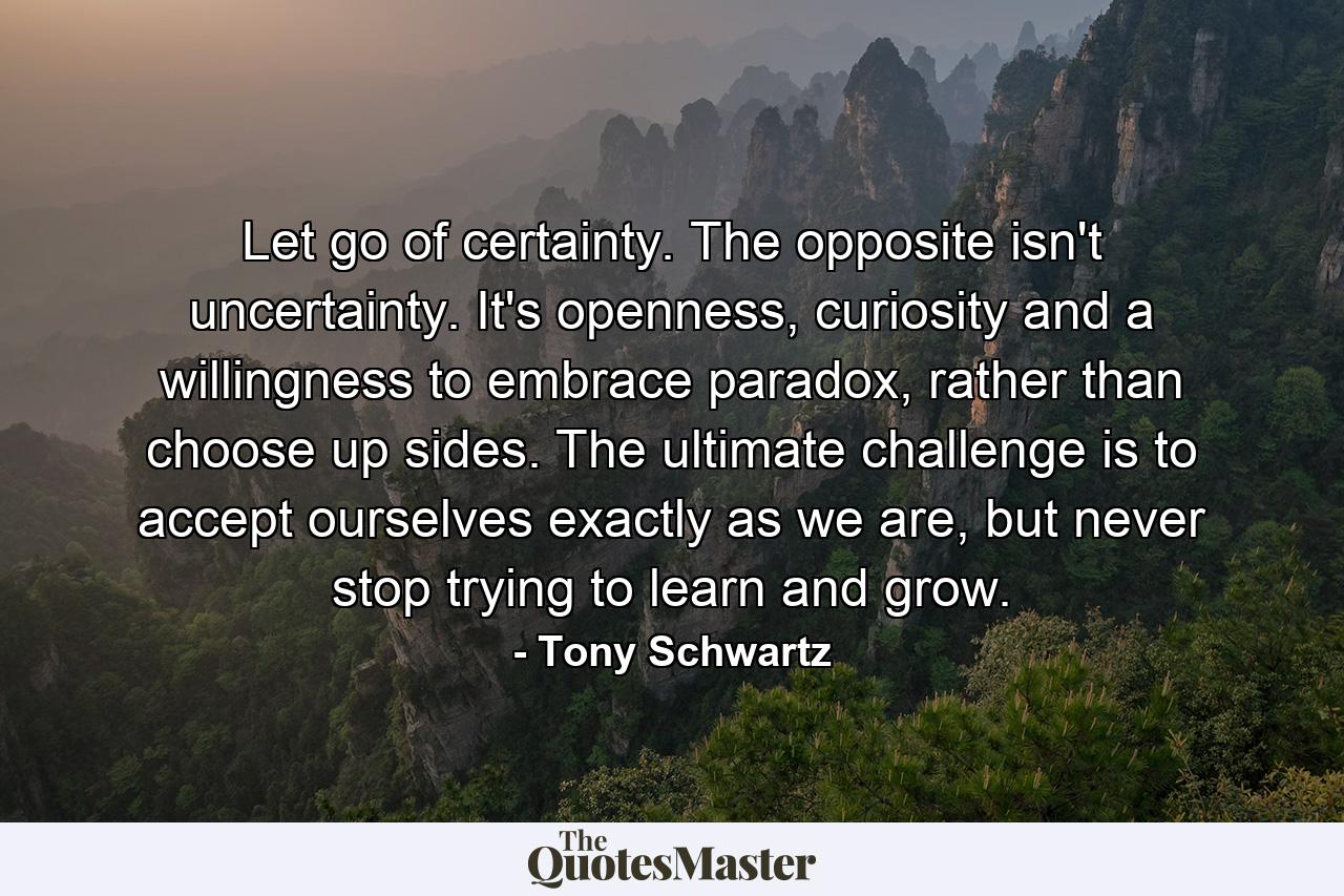 Let go of certainty. The opposite isn't uncertainty. It's openness, curiosity and a willingness to embrace paradox, rather than choose up sides. The ultimate challenge is to accept ourselves exactly as we are, but never stop trying to learn and grow. - Quote by Tony Schwartz