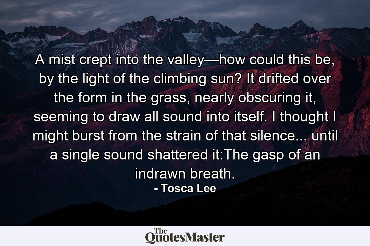 A mist crept into the valley—how could this be, by the light of the climbing sun? It drifted over the form in the grass, nearly obscuring it, seeming to draw all sound into itself. I thought I might burst from the strain of that silence... until a single sound shattered it:The gasp of an indrawn breath. - Quote by Tosca Lee