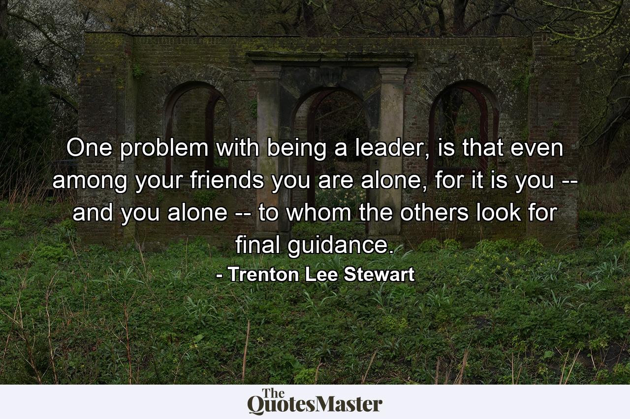 One problem with being a leader, is that even among your friends you are alone, for it is you -- and you alone -- to whom the others look for final guidance. - Quote by Trenton Lee Stewart