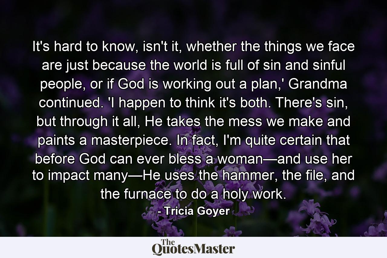 It's hard to know, isn't it, whether the things we face are just because the world is full of sin and sinful people, or if God is working out a plan,' Grandma continued. 'I happen to think it's both. There's sin, but through it all, He takes the mess we make and paints a masterpiece. In fact, I'm quite certain that before God can ever bless a woman—and use her to impact many—He uses the hammer, the file, and the furnace to do a holy work. - Quote by Tricia Goyer