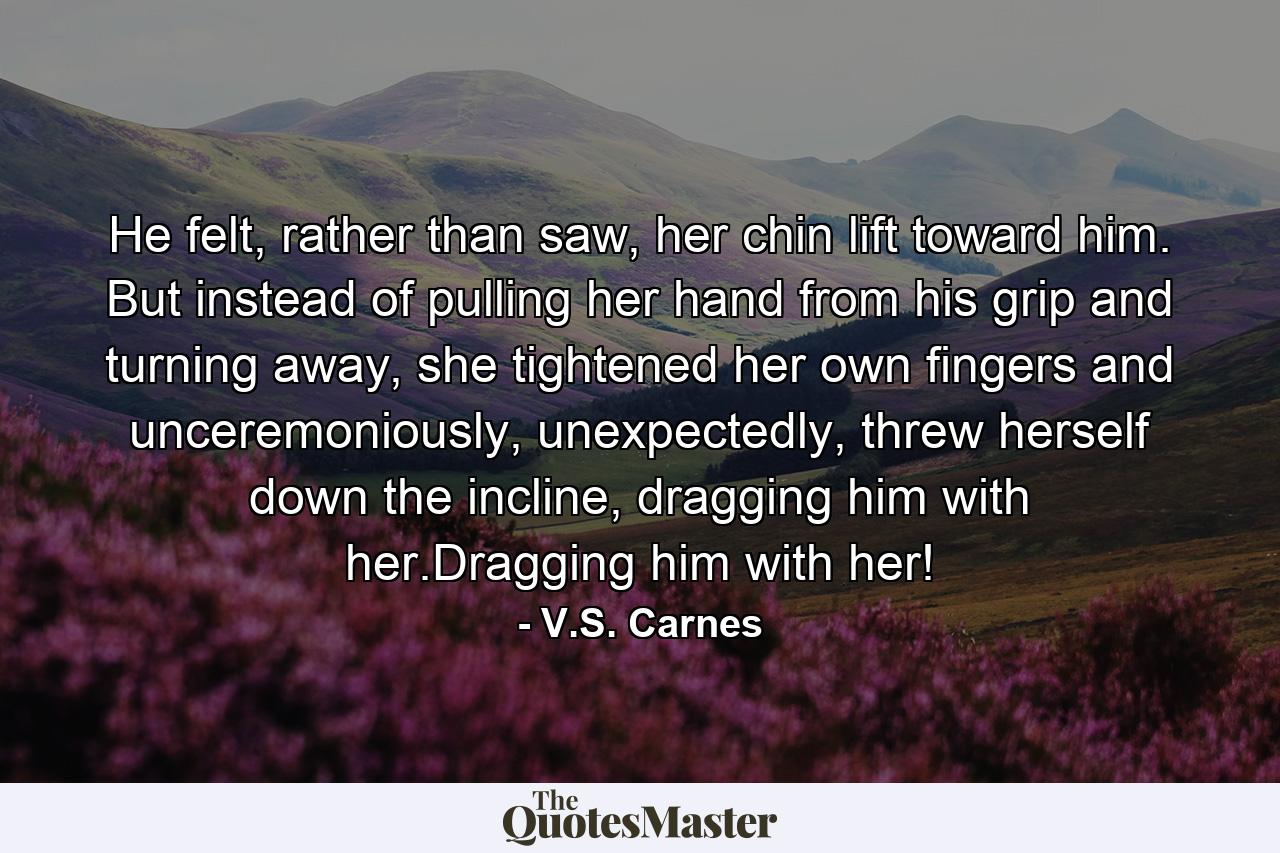 He felt, rather than saw, her chin lift toward him. But instead of pulling her hand from his grip and turning away, she tightened her own fingers and unceremoniously, unexpectedly, threw herself down the incline, dragging him with her.Dragging him with her! - Quote by V.S. Carnes