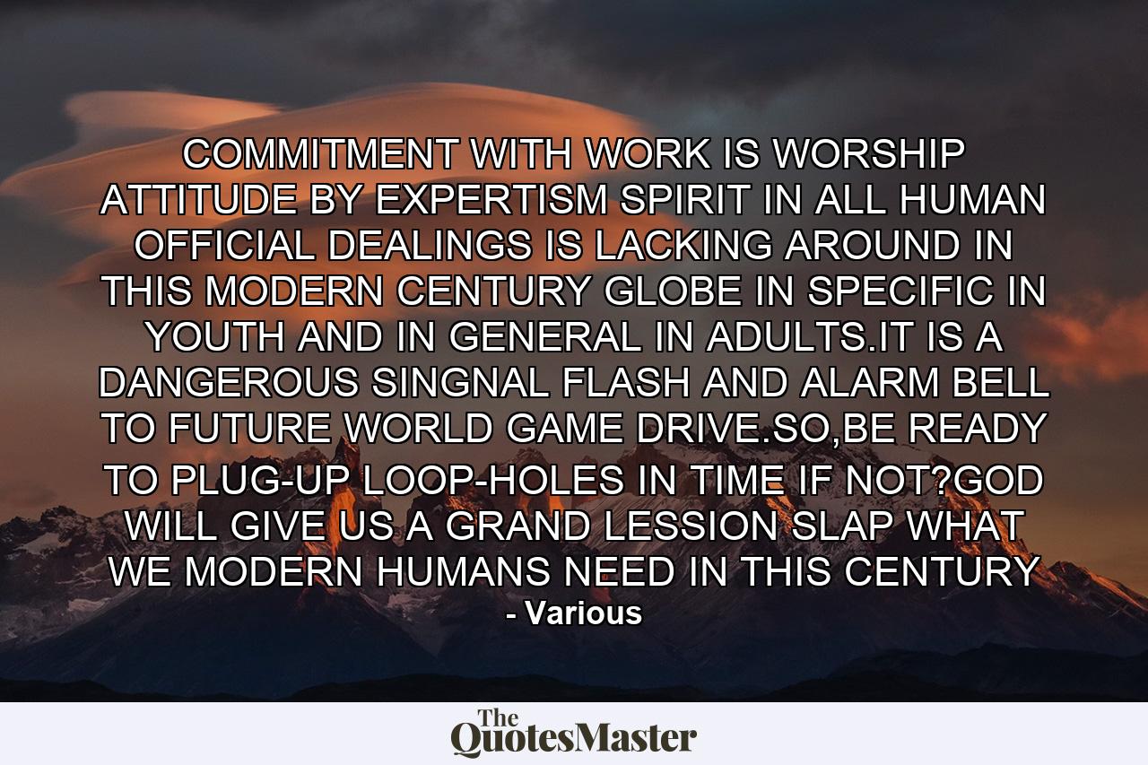 COMMITMENT WITH WORK IS WORSHIP ATTITUDE BY EXPERTISM SPIRIT IN ALL HUMAN OFFICIAL DEALINGS IS LACKING AROUND IN THIS MODERN CENTURY GLOBE IN SPECIFIC IN YOUTH AND IN GENERAL IN ADULTS.IT IS A DANGEROUS SINGNAL FLASH AND ALARM BELL TO FUTURE WORLD GAME DRIVE.SO,BE READY TO PLUG-UP LOOP-HOLES IN TIME IF NOT?GOD WILL GIVE US A GRAND LESSION SLAP WHAT WE MODERN HUMANS NEED IN THIS CENTURY - Quote by Various