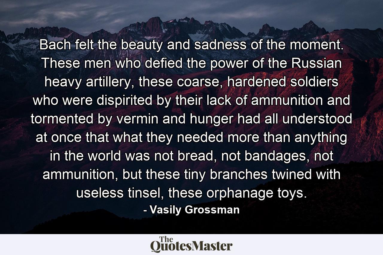 Bach felt the beauty and sadness of the moment. These men who defied the power of the Russian heavy artillery, these coarse, hardened soldiers who were dispirited by their lack of ammunition and tormented by vermin and hunger had all understood at once that what they needed more than anything in the world was not bread, not bandages, not ammunition, but these tiny branches twined with useless tinsel, these orphanage toys. - Quote by Vasily Grossman