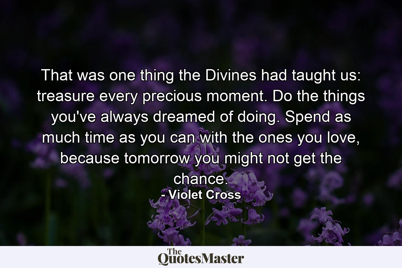 That was one thing the Divines had taught us: treasure every precious moment. Do the things you've always dreamed of doing. Spend as much time as you can with the ones you love, because tomorrow you might not get the chance. - Quote by Violet Cross