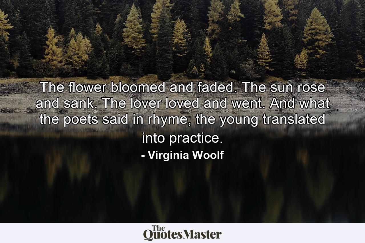 The flower bloomed and faded. The sun rose and sank. The lover loved and went. And what the poets said in rhyme, the young translated into practice. - Quote by Virginia Woolf