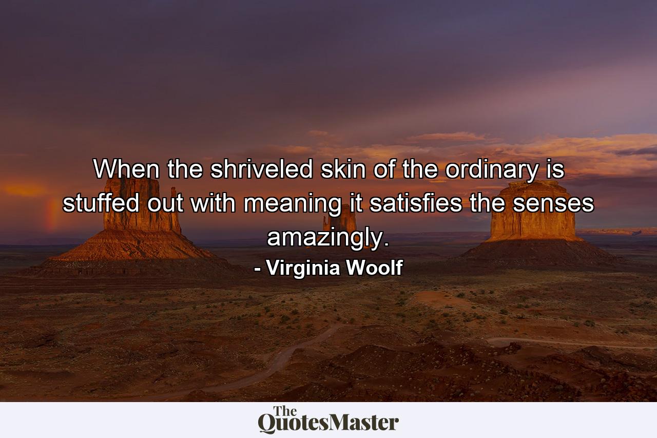 When the shriveled skin of the ordinary is stuffed out with meaning  it satisfies the senses amazingly. - Quote by Virginia Woolf