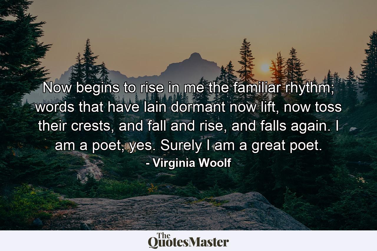 Now begins to rise in me the familiar rhythm; words that have lain dormant now lift, now toss their crests, and fall and rise, and falls again. I am a poet, yes. Surely I am a great poet. - Quote by Virginia Woolf