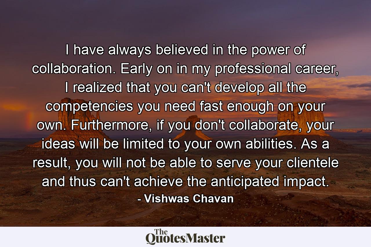 I have always believed in the power of collaboration. Early on in my professional career, I realized that you can't develop all the competencies you need fast enough on your own. Furthermore, if you don't collaborate, your ideas will be limited to your own abilities. As a result, you will not be able to serve your clientele and thus can't achieve the anticipated impact. - Quote by Vishwas Chavan