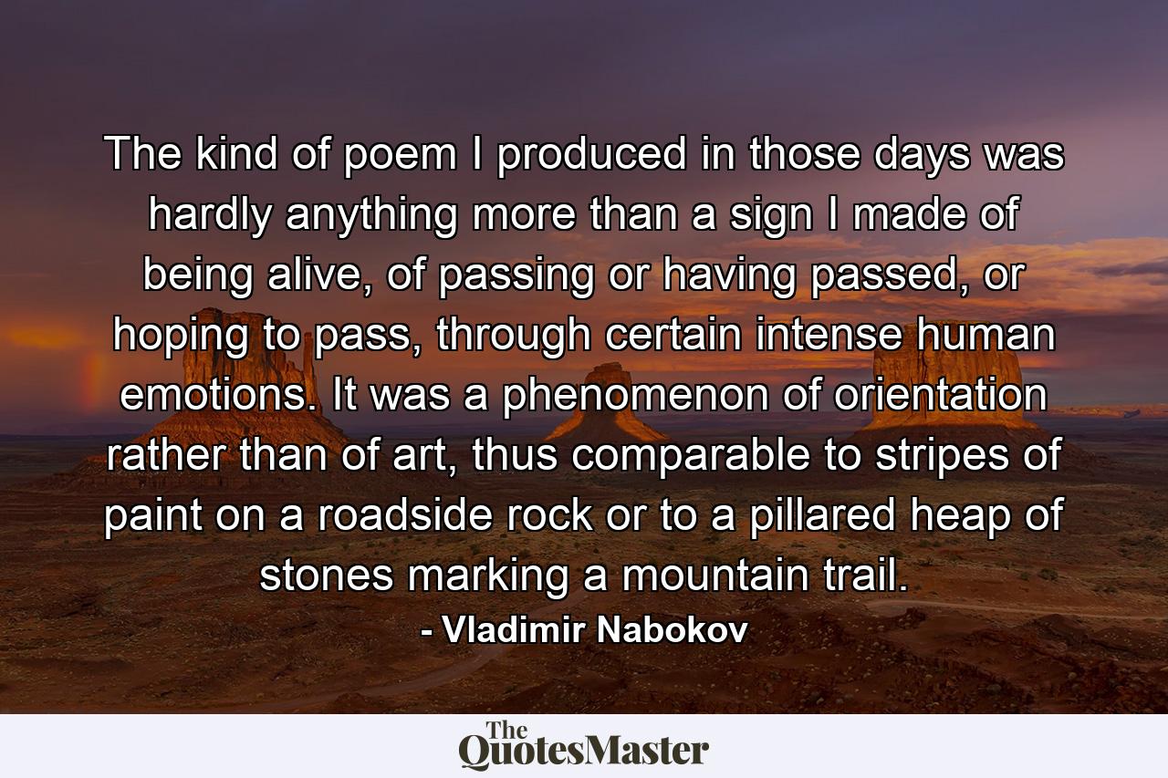 The kind of poem I produced in those days was hardly anything more than a sign I made of being alive, of passing or having passed, or hoping to pass, through certain intense human emotions. It was a phenomenon of orientation rather than of art, thus comparable to stripes of paint on a roadside rock or to a pillared heap of stones marking a mountain trail. - Quote by Vladimir Nabokov