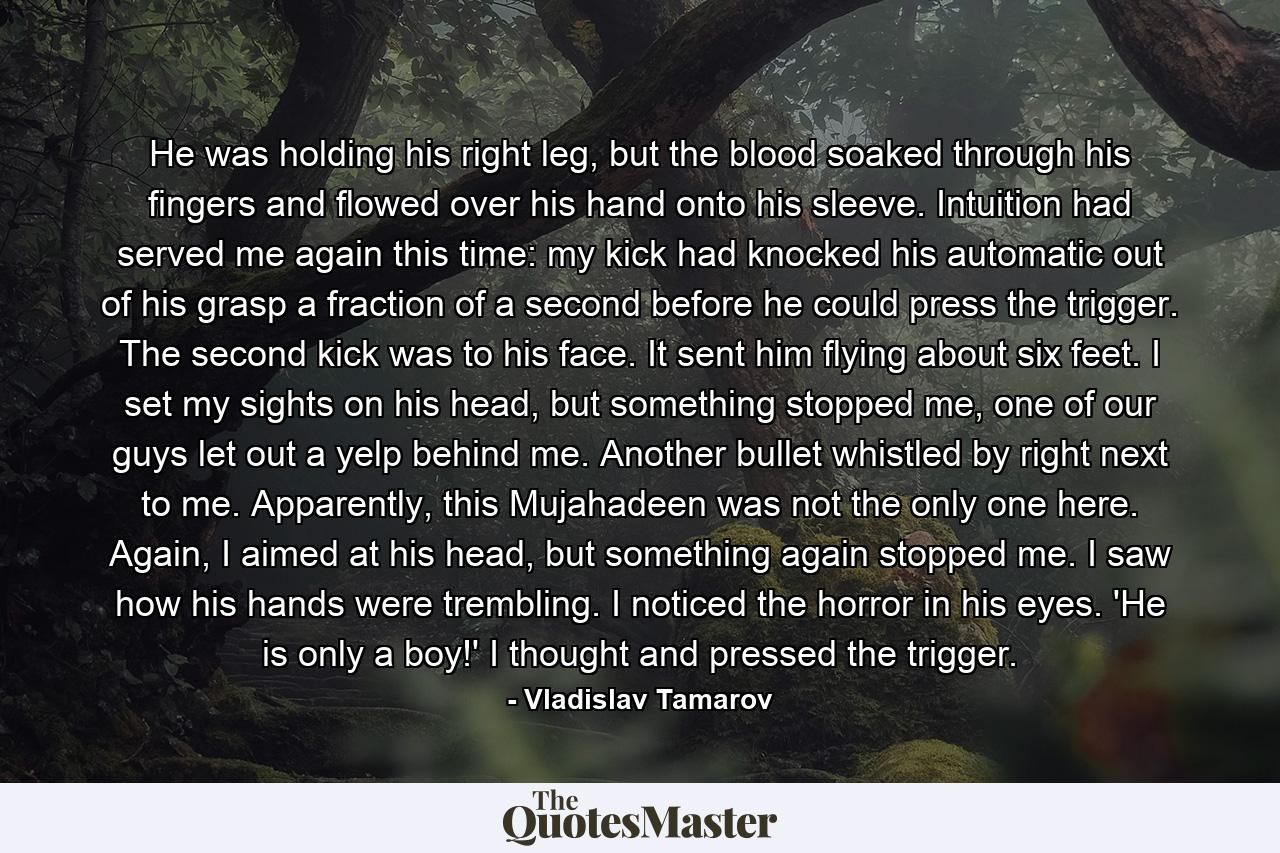 He was holding his right leg, but the blood soaked through his fingers and flowed over his hand onto his sleeve. Intuition had served me again this time: my kick had knocked his automatic out of his grasp a fraction of a second before he could press the trigger. The second kick was to his face. It sent him flying about six feet. I set my sights on his head, but something stopped me, one of our guys let out a yelp behind me. Another bullet whistled by right next to me. Apparently, this Mujahadeen was not the only one here. Again, I aimed at his head, but something again stopped me. I saw how his hands were trembling. I noticed the horror in his eyes. 'He is only a boy!' I thought and pressed the trigger. - Quote by Vladislav Tamarov