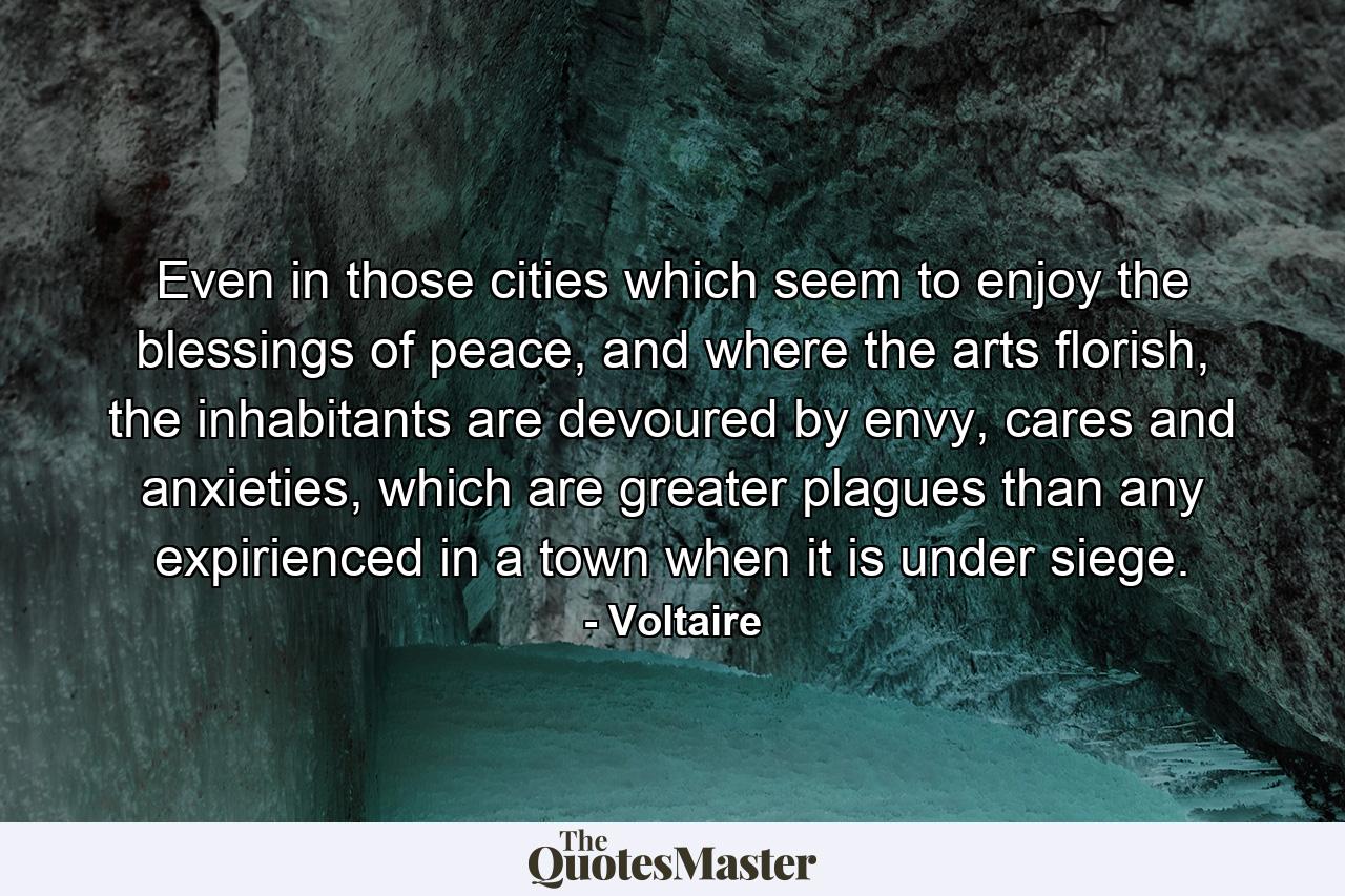 Even in those cities which seem to enjoy the blessings of peace, and where the arts florish, the inhabitants are devoured by envy, cares and anxieties, which are greater plagues than any expirienced in a town when it is under siege. - Quote by Voltaire