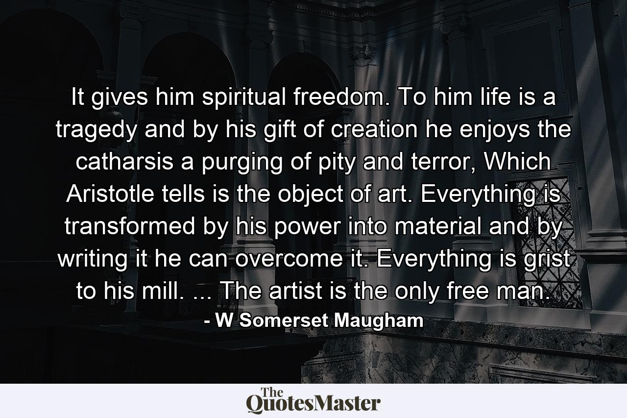 It gives him spiritual freedom. To him life is a tragedy and by his gift of creation he enjoys the catharsis a purging of pity and terror, Which Aristotle tells is the object of art. Everything is transformed by his power into material and by writing it he can overcome it. Everything is grist to his mill. ... The artist is the only free man. - Quote by W Somerset Maugham