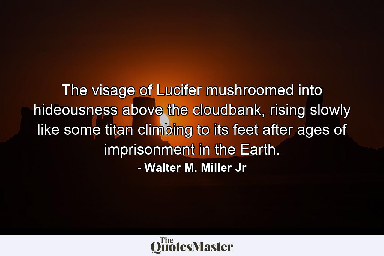 The visage of Lucifer mushroomed into hideousness above the cloudbank, rising slowly like some titan climbing to its feet after ages of imprisonment in the Earth. - Quote by Walter M. Miller Jr