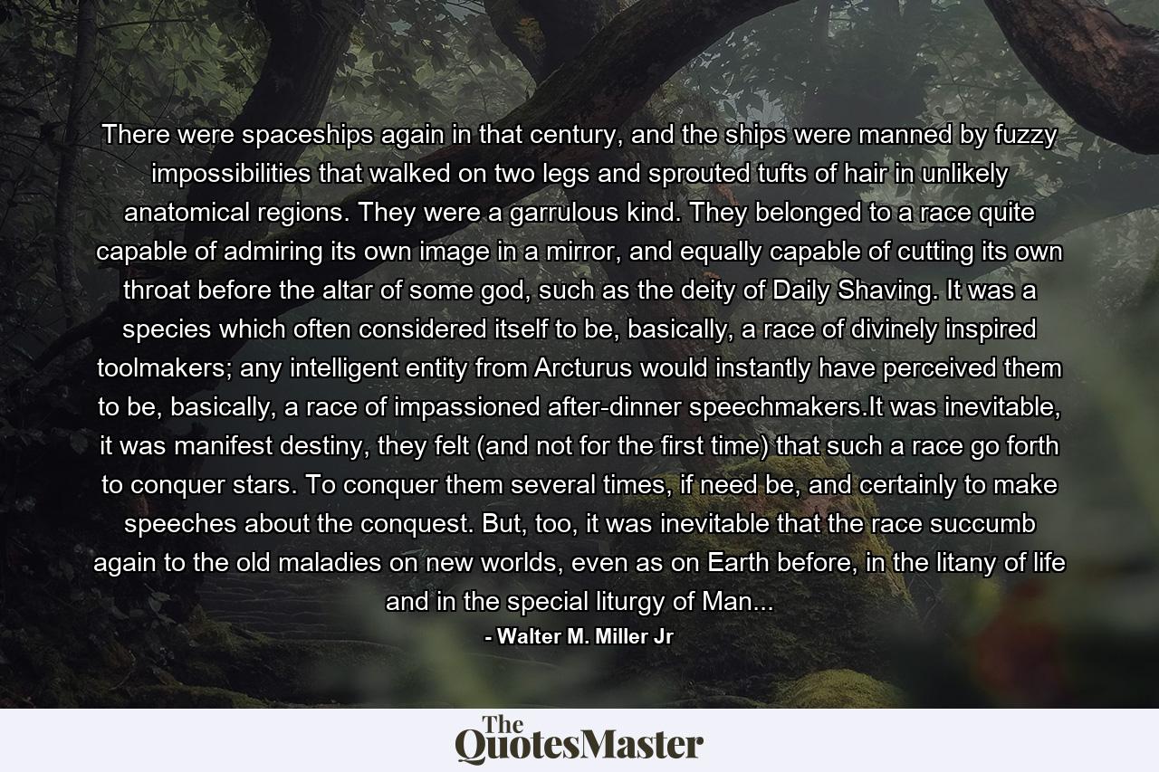 There were spaceships again in that century, and the ships were manned by fuzzy impossibilities that walked on two legs and sprouted tufts of hair in unlikely anatomical regions. They were a garrulous kind. They belonged to a race quite capable of admiring its own image in a mirror, and equally capable of cutting its own throat before the altar of some god, such as the deity of Daily Shaving. It was a species which often considered itself to be, basically, a race of divinely inspired toolmakers; any intelligent entity from Arcturus would instantly have perceived them to be, basically, a race of impassioned after-dinner speechmakers.It was inevitable, it was manifest destiny, they felt (and not for the first time) that such a race go forth to conquer stars. To conquer them several times, if need be, and certainly to make speeches about the conquest. But, too, it was inevitable that the race succumb again to the old maladies on new worlds, even as on Earth before, in the litany of life and in the special liturgy of Man... - Quote by Walter M. Miller Jr
